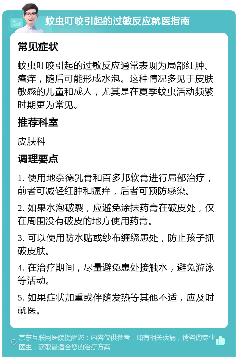 蚊虫叮咬引起的过敏反应就医指南 常见症状 蚊虫叮咬引起的过敏反应通常表现为局部红肿、瘙痒，随后可能形成水泡。这种情况多见于皮肤敏感的儿童和成人，尤其是在夏季蚊虫活动频繁时期更为常见。 推荐科室 皮肤科 调理要点 1. 使用地奈德乳膏和百多邦软膏进行局部治疗，前者可减轻红肿和瘙痒，后者可预防感染。 2. 如果水泡破裂，应避免涂抹药膏在破皮处，仅在周围没有破皮的地方使用药膏。 3. 可以使用防水贴或纱布缠绕患处，防止孩子抓破皮肤。 4. 在治疗期间，尽量避免患处接触水，避免游泳等活动。 5. 如果症状加重或伴随发热等其他不适，应及时就医。