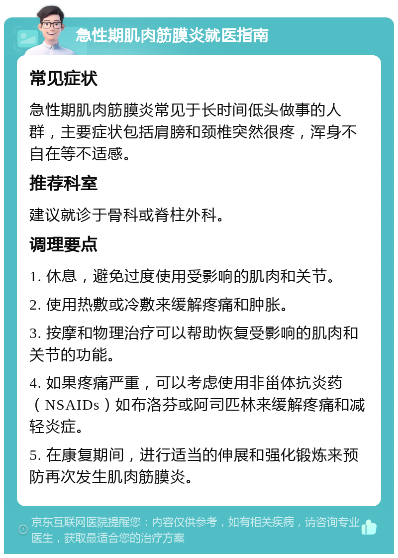 急性期肌肉筋膜炎就医指南 常见症状 急性期肌肉筋膜炎常见于长时间低头做事的人群，主要症状包括肩膀和颈椎突然很疼，浑身不自在等不适感。 推荐科室 建议就诊于骨科或脊柱外科。 调理要点 1. 休息，避免过度使用受影响的肌肉和关节。 2. 使用热敷或冷敷来缓解疼痛和肿胀。 3. 按摩和物理治疗可以帮助恢复受影响的肌肉和关节的功能。 4. 如果疼痛严重，可以考虑使用非甾体抗炎药（NSAIDs）如布洛芬或阿司匹林来缓解疼痛和减轻炎症。 5. 在康复期间，进行适当的伸展和强化锻炼来预防再次发生肌肉筋膜炎。