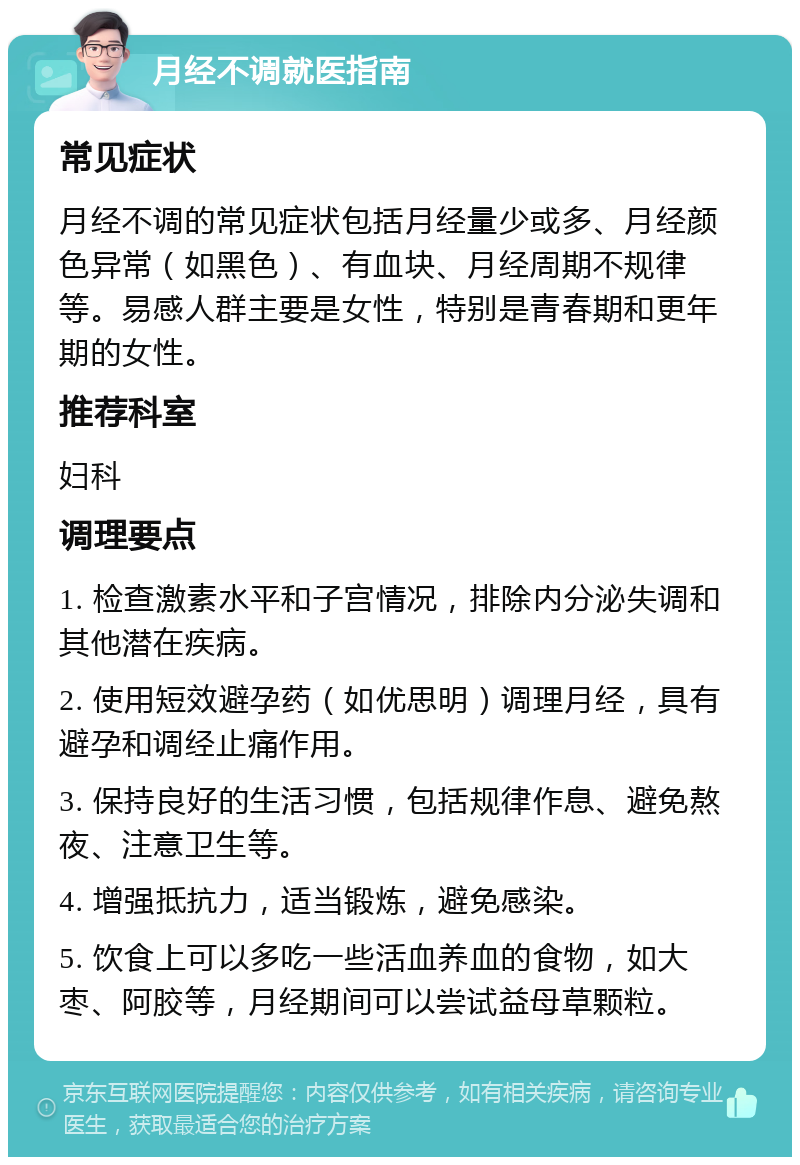 月经不调就医指南 常见症状 月经不调的常见症状包括月经量少或多、月经颜色异常（如黑色）、有血块、月经周期不规律等。易感人群主要是女性，特别是青春期和更年期的女性。 推荐科室 妇科 调理要点 1. 检查激素水平和子宫情况，排除内分泌失调和其他潜在疾病。 2. 使用短效避孕药（如优思明）调理月经，具有避孕和调经止痛作用。 3. 保持良好的生活习惯，包括规律作息、避免熬夜、注意卫生等。 4. 增强抵抗力，适当锻炼，避免感染。 5. 饮食上可以多吃一些活血养血的食物，如大枣、阿胶等，月经期间可以尝试益母草颗粒。