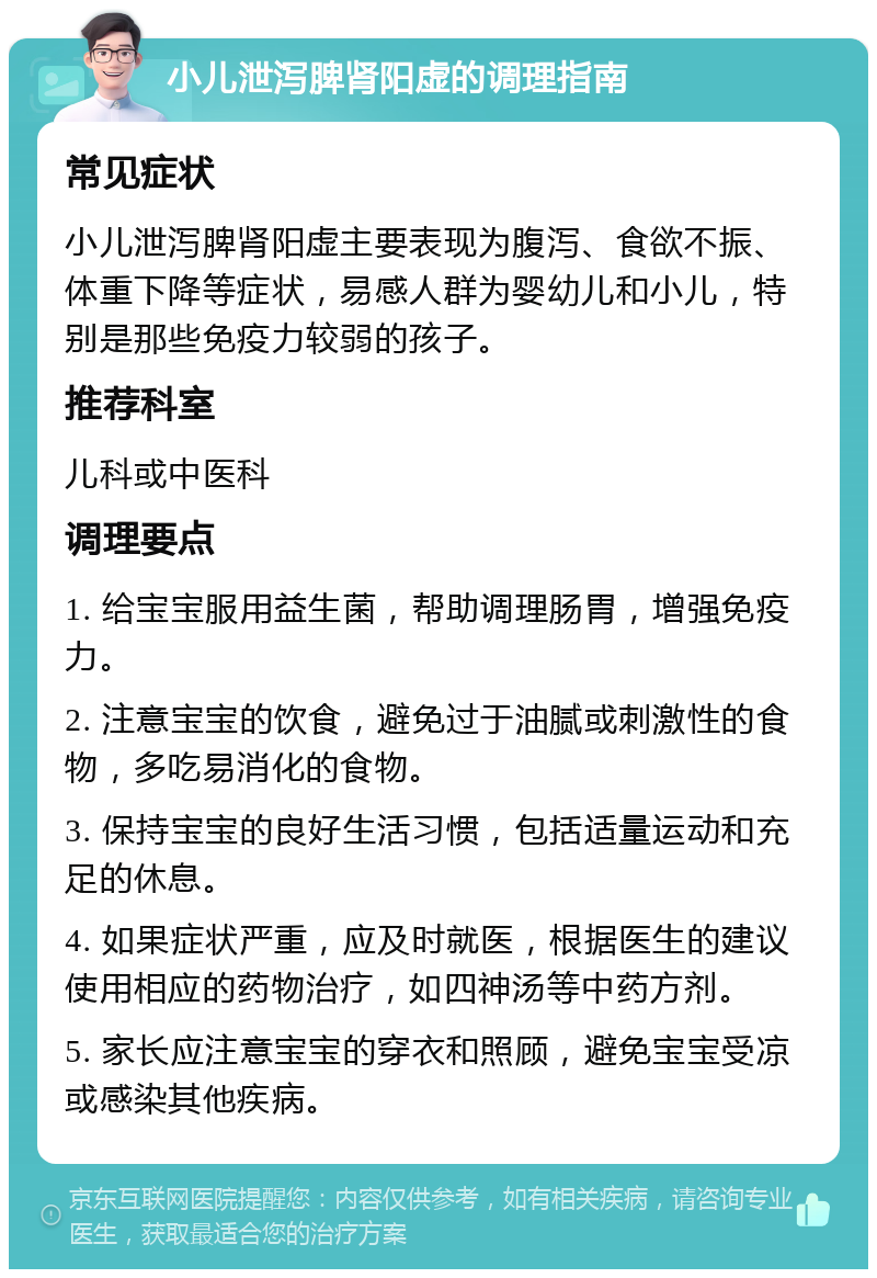 小儿泄泻脾肾阳虚的调理指南 常见症状 小儿泄泻脾肾阳虚主要表现为腹泻、食欲不振、体重下降等症状，易感人群为婴幼儿和小儿，特别是那些免疫力较弱的孩子。 推荐科室 儿科或中医科 调理要点 1. 给宝宝服用益生菌，帮助调理肠胃，增强免疫力。 2. 注意宝宝的饮食，避免过于油腻或刺激性的食物，多吃易消化的食物。 3. 保持宝宝的良好生活习惯，包括适量运动和充足的休息。 4. 如果症状严重，应及时就医，根据医生的建议使用相应的药物治疗，如四神汤等中药方剂。 5. 家长应注意宝宝的穿衣和照顾，避免宝宝受凉或感染其他疾病。