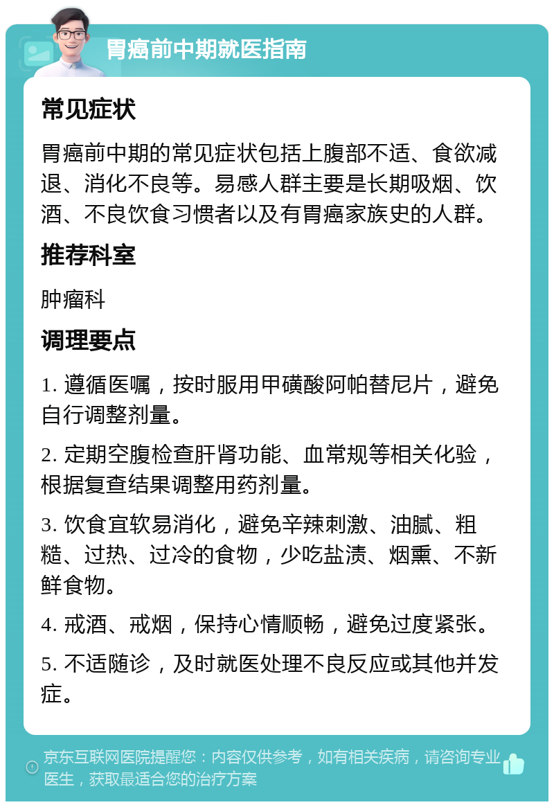 胃癌前中期就医指南 常见症状 胃癌前中期的常见症状包括上腹部不适、食欲减退、消化不良等。易感人群主要是长期吸烟、饮酒、不良饮食习惯者以及有胃癌家族史的人群。 推荐科室 肿瘤科 调理要点 1. 遵循医嘱，按时服用甲磺酸阿帕替尼片，避免自行调整剂量。 2. 定期空腹检查肝肾功能、血常规等相关化验，根据复查结果调整用药剂量。 3. 饮食宜软易消化，避免辛辣刺激、油腻、粗糙、过热、过冷的食物，少吃盐渍、烟熏、不新鲜食物。 4. 戒酒、戒烟，保持心情顺畅，避免过度紧张。 5. 不适随诊，及时就医处理不良反应或其他并发症。