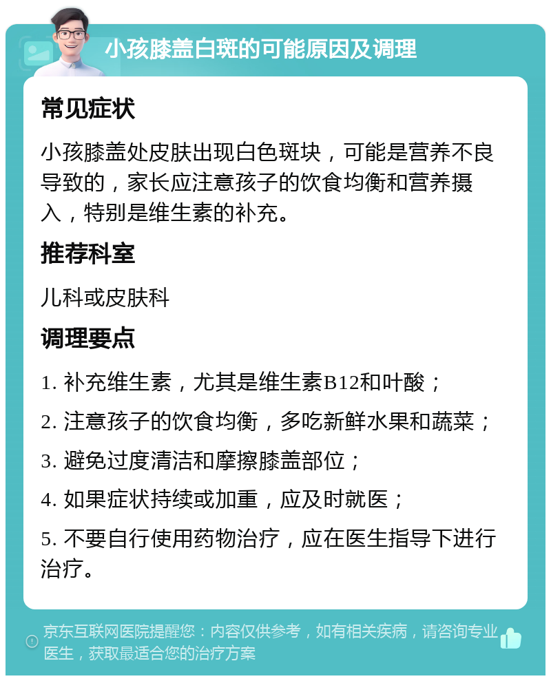 小孩膝盖白斑的可能原因及调理 常见症状 小孩膝盖处皮肤出现白色斑块，可能是营养不良导致的，家长应注意孩子的饮食均衡和营养摄入，特别是维生素的补充。 推荐科室 儿科或皮肤科 调理要点 1. 补充维生素，尤其是维生素B12和叶酸； 2. 注意孩子的饮食均衡，多吃新鲜水果和蔬菜； 3. 避免过度清洁和摩擦膝盖部位； 4. 如果症状持续或加重，应及时就医； 5. 不要自行使用药物治疗，应在医生指导下进行治疗。