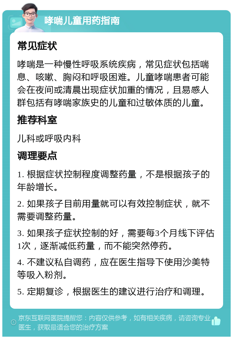 哮喘儿童用药指南 常见症状 哮喘是一种慢性呼吸系统疾病，常见症状包括喘息、咳嗽、胸闷和呼吸困难。儿童哮喘患者可能会在夜间或清晨出现症状加重的情况，且易感人群包括有哮喘家族史的儿童和过敏体质的儿童。 推荐科室 儿科或呼吸内科 调理要点 1. 根据症状控制程度调整药量，不是根据孩子的年龄增长。 2. 如果孩子目前用量就可以有效控制症状，就不需要调整药量。 3. 如果孩子症状控制的好，需要每3个月线下评估1次，逐渐减低药量，而不能突然停药。 4. 不建议私自调药，应在医生指导下使用沙美特等吸入粉剂。 5. 定期复诊，根据医生的建议进行治疗和调理。