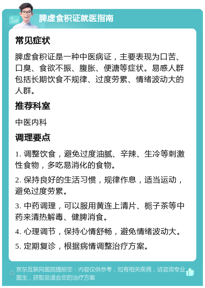 脾虚食积证就医指南 常见症状 脾虚食积证是一种中医病证，主要表现为口苦、口臭、食欲不振、腹胀、便溏等症状。易感人群包括长期饮食不规律、过度劳累、情绪波动大的人群。 推荐科室 中医内科 调理要点 1. 调整饮食，避免过度油腻、辛辣、生冷等刺激性食物，多吃易消化的食物。 2. 保持良好的生活习惯，规律作息，适当运动，避免过度劳累。 3. 中药调理，可以服用黄连上清片、栀子茶等中药来清热解毒、健脾消食。 4. 心理调节，保持心情舒畅，避免情绪波动大。 5. 定期复诊，根据病情调整治疗方案。