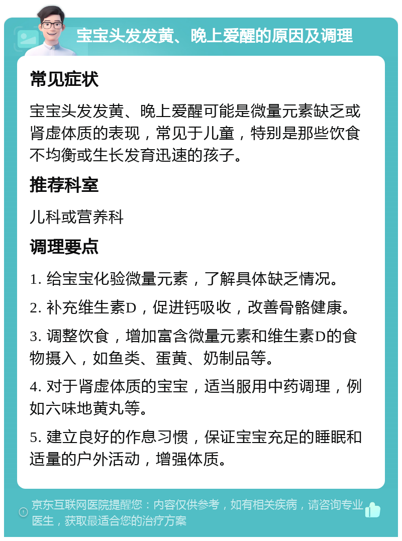 宝宝头发发黄、晚上爱醒的原因及调理 常见症状 宝宝头发发黄、晚上爱醒可能是微量元素缺乏或肾虚体质的表现，常见于儿童，特别是那些饮食不均衡或生长发育迅速的孩子。 推荐科室 儿科或营养科 调理要点 1. 给宝宝化验微量元素，了解具体缺乏情况。 2. 补充维生素D，促进钙吸收，改善骨骼健康。 3. 调整饮食，增加富含微量元素和维生素D的食物摄入，如鱼类、蛋黄、奶制品等。 4. 对于肾虚体质的宝宝，适当服用中药调理，例如六味地黄丸等。 5. 建立良好的作息习惯，保证宝宝充足的睡眠和适量的户外活动，增强体质。