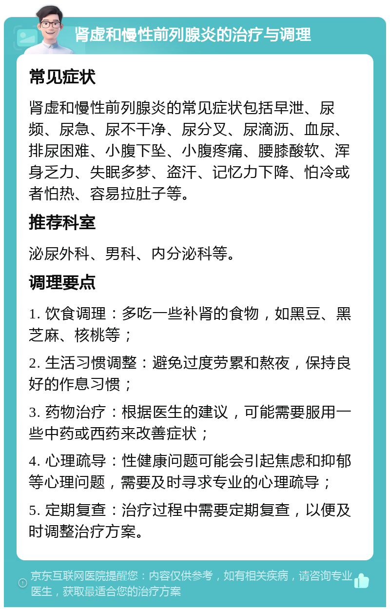 肾虚和慢性前列腺炎的治疗与调理 常见症状 肾虚和慢性前列腺炎的常见症状包括早泄、尿频、尿急、尿不干净、尿分叉、尿滴沥、血尿、排尿困难、小腹下坠、小腹疼痛、腰膝酸软、浑身乏力、失眠多梦、盗汗、记忆力下降、怕冷或者怕热、容易拉肚子等。 推荐科室 泌尿外科、男科、内分泌科等。 调理要点 1. 饮食调理：多吃一些补肾的食物，如黑豆、黑芝麻、核桃等； 2. 生活习惯调整：避免过度劳累和熬夜，保持良好的作息习惯； 3. 药物治疗：根据医生的建议，可能需要服用一些中药或西药来改善症状； 4. 心理疏导：性健康问题可能会引起焦虑和抑郁等心理问题，需要及时寻求专业的心理疏导； 5. 定期复查：治疗过程中需要定期复查，以便及时调整治疗方案。