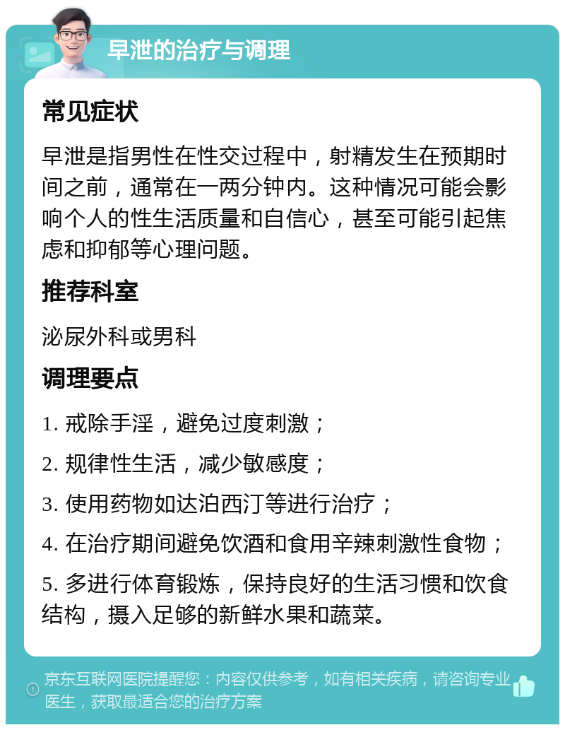 早泄的治疗与调理 常见症状 早泄是指男性在性交过程中，射精发生在预期时间之前，通常在一两分钟内。这种情况可能会影响个人的性生活质量和自信心，甚至可能引起焦虑和抑郁等心理问题。 推荐科室 泌尿外科或男科 调理要点 1. 戒除手淫，避免过度刺激； 2. 规律性生活，减少敏感度； 3. 使用药物如达泊西汀等进行治疗； 4. 在治疗期间避免饮酒和食用辛辣刺激性食物； 5. 多进行体育锻炼，保持良好的生活习惯和饮食结构，摄入足够的新鲜水果和蔬菜。