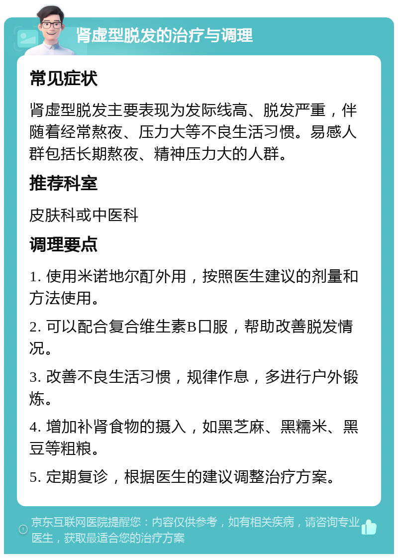 肾虚型脱发的治疗与调理 常见症状 肾虚型脱发主要表现为发际线高、脱发严重，伴随着经常熬夜、压力大等不良生活习惯。易感人群包括长期熬夜、精神压力大的人群。 推荐科室 皮肤科或中医科 调理要点 1. 使用米诺地尔酊外用，按照医生建议的剂量和方法使用。 2. 可以配合复合维生素B口服，帮助改善脱发情况。 3. 改善不良生活习惯，规律作息，多进行户外锻炼。 4. 增加补肾食物的摄入，如黑芝麻、黑糯米、黑豆等粗粮。 5. 定期复诊，根据医生的建议调整治疗方案。