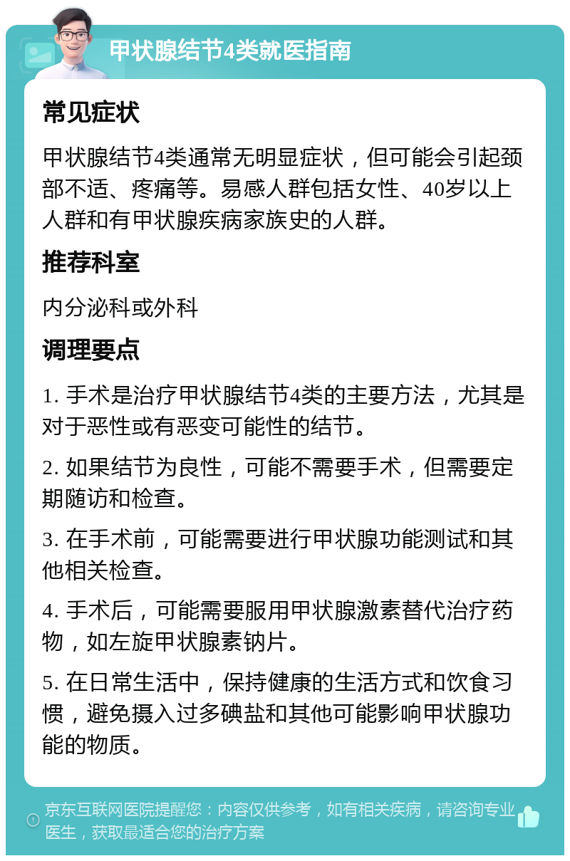 甲状腺结节4类就医指南 常见症状 甲状腺结节4类通常无明显症状，但可能会引起颈部不适、疼痛等。易感人群包括女性、40岁以上人群和有甲状腺疾病家族史的人群。 推荐科室 内分泌科或外科 调理要点 1. 手术是治疗甲状腺结节4类的主要方法，尤其是对于恶性或有恶变可能性的结节。 2. 如果结节为良性，可能不需要手术，但需要定期随访和检查。 3. 在手术前，可能需要进行甲状腺功能测试和其他相关检查。 4. 手术后，可能需要服用甲状腺激素替代治疗药物，如左旋甲状腺素钠片。 5. 在日常生活中，保持健康的生活方式和饮食习惯，避免摄入过多碘盐和其他可能影响甲状腺功能的物质。