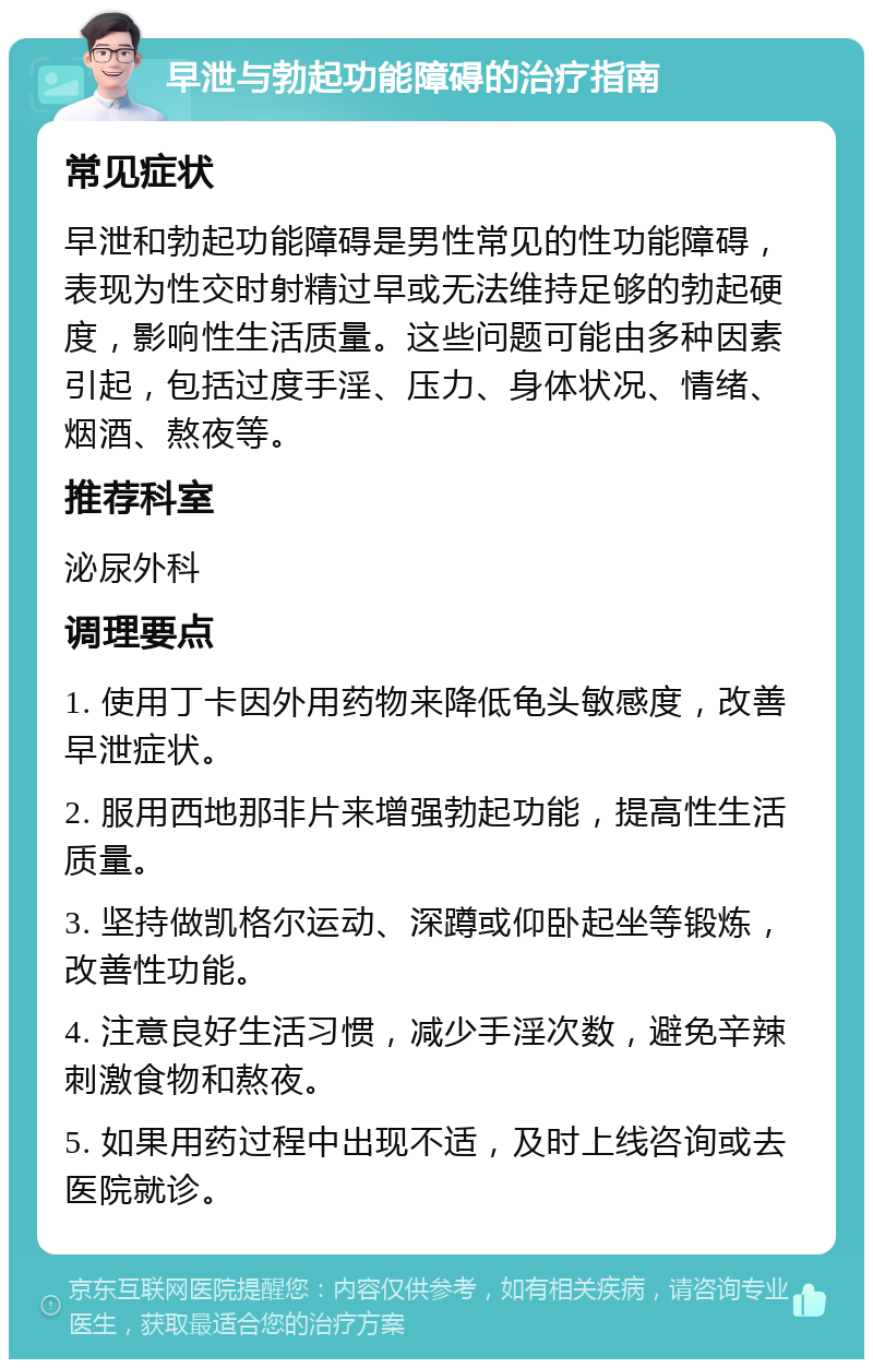 早泄与勃起功能障碍的治疗指南 常见症状 早泄和勃起功能障碍是男性常见的性功能障碍，表现为性交时射精过早或无法维持足够的勃起硬度，影响性生活质量。这些问题可能由多种因素引起，包括过度手淫、压力、身体状况、情绪、烟酒、熬夜等。 推荐科室 泌尿外科 调理要点 1. 使用丁卡因外用药物来降低龟头敏感度，改善早泄症状。 2. 服用西地那非片来增强勃起功能，提高性生活质量。 3. 坚持做凯格尔运动、深蹲或仰卧起坐等锻炼，改善性功能。 4. 注意良好生活习惯，减少手淫次数，避免辛辣刺激食物和熬夜。 5. 如果用药过程中出现不适，及时上线咨询或去医院就诊。