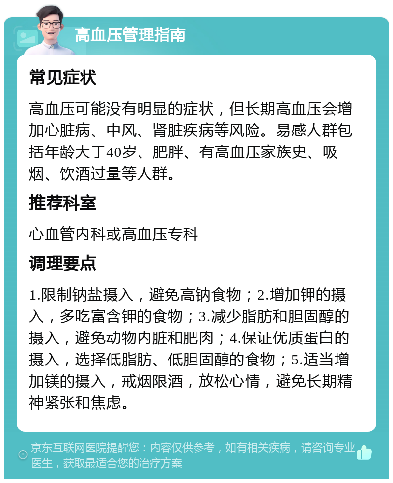 高血压管理指南 常见症状 高血压可能没有明显的症状，但长期高血压会增加心脏病、中风、肾脏疾病等风险。易感人群包括年龄大于40岁、肥胖、有高血压家族史、吸烟、饮酒过量等人群。 推荐科室 心血管内科或高血压专科 调理要点 1.限制钠盐摄入，避免高钠食物；2.增加钾的摄入，多吃富含钾的食物；3.减少脂肪和胆固醇的摄入，避免动物内脏和肥肉；4.保证优质蛋白的摄入，选择低脂肪、低胆固醇的食物；5.适当增加镁的摄入，戒烟限酒，放松心情，避免长期精神紧张和焦虑。