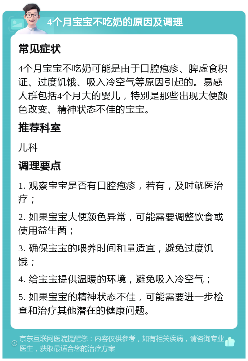 4个月宝宝不吃奶的原因及调理 常见症状 4个月宝宝不吃奶可能是由于口腔疱疹、脾虚食积证、过度饥饿、吸入冷空气等原因引起的。易感人群包括4个月大的婴儿，特别是那些出现大便颜色改变、精神状态不佳的宝宝。 推荐科室 儿科 调理要点 1. 观察宝宝是否有口腔疱疹，若有，及时就医治疗； 2. 如果宝宝大便颜色异常，可能需要调整饮食或使用益生菌； 3. 确保宝宝的喂养时间和量适宜，避免过度饥饿； 4. 给宝宝提供温暖的环境，避免吸入冷空气； 5. 如果宝宝的精神状态不佳，可能需要进一步检查和治疗其他潜在的健康问题。