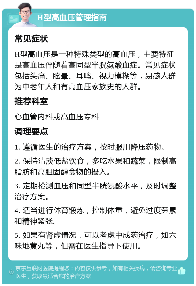 H型高血压管理指南 常见症状 H型高血压是一种特殊类型的高血压，主要特征是高血压伴随着高同型半胱氨酸血症。常见症状包括头痛、眩晕、耳鸣、视力模糊等，易感人群为中老年人和有高血压家族史的人群。 推荐科室 心血管内科或高血压专科 调理要点 1. 遵循医生的治疗方案，按时服用降压药物。 2. 保持清淡低盐饮食，多吃水果和蔬菜，限制高脂肪和高胆固醇食物的摄入。 3. 定期检测血压和同型半胱氨酸水平，及时调整治疗方案。 4. 适当进行体育锻炼，控制体重，避免过度劳累和精神紧张。 5. 如果有肾虚情况，可以考虑中成药治疗，如六味地黄丸等，但需在医生指导下使用。