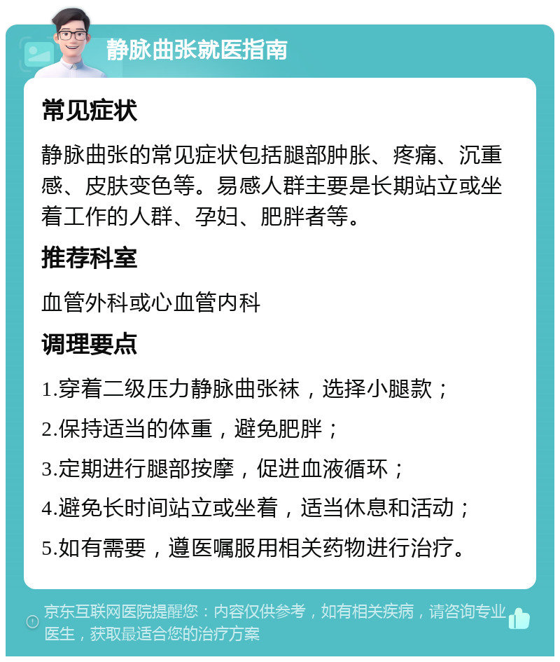 静脉曲张就医指南 常见症状 静脉曲张的常见症状包括腿部肿胀、疼痛、沉重感、皮肤变色等。易感人群主要是长期站立或坐着工作的人群、孕妇、肥胖者等。 推荐科室 血管外科或心血管内科 调理要点 1.穿着二级压力静脉曲张袜，选择小腿款； 2.保持适当的体重，避免肥胖； 3.定期进行腿部按摩，促进血液循环； 4.避免长时间站立或坐着，适当休息和活动； 5.如有需要，遵医嘱服用相关药物进行治疗。