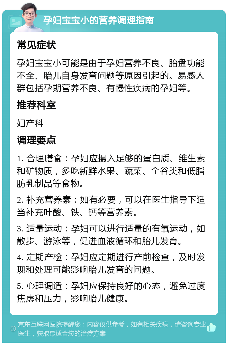 孕妇宝宝小的营养调理指南 常见症状 孕妇宝宝小可能是由于孕妇营养不良、胎盘功能不全、胎儿自身发育问题等原因引起的。易感人群包括孕期营养不良、有慢性疾病的孕妇等。 推荐科室 妇产科 调理要点 1. 合理膳食：孕妇应摄入足够的蛋白质、维生素和矿物质，多吃新鲜水果、蔬菜、全谷类和低脂肪乳制品等食物。 2. 补充营养素：如有必要，可以在医生指导下适当补充叶酸、铁、钙等营养素。 3. 适量运动：孕妇可以进行适量的有氧运动，如散步、游泳等，促进血液循环和胎儿发育。 4. 定期产检：孕妇应定期进行产前检查，及时发现和处理可能影响胎儿发育的问题。 5. 心理调适：孕妇应保持良好的心态，避免过度焦虑和压力，影响胎儿健康。