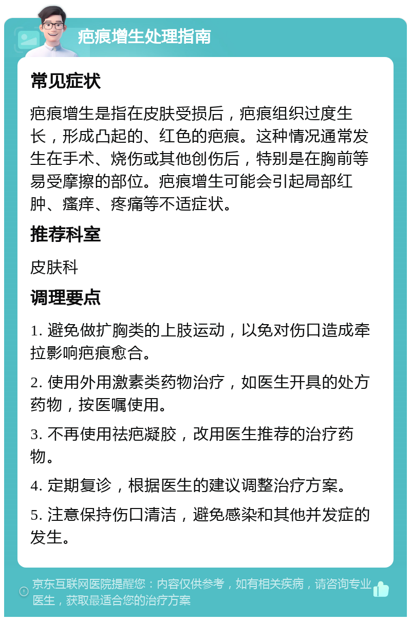 疤痕增生处理指南 常见症状 疤痕增生是指在皮肤受损后，疤痕组织过度生长，形成凸起的、红色的疤痕。这种情况通常发生在手术、烧伤或其他创伤后，特别是在胸前等易受摩擦的部位。疤痕增生可能会引起局部红肿、瘙痒、疼痛等不适症状。 推荐科室 皮肤科 调理要点 1. 避免做扩胸类的上肢运动，以免对伤口造成牵拉影响疤痕愈合。 2. 使用外用激素类药物治疗，如医生开具的处方药物，按医嘱使用。 3. 不再使用祛疤凝胶，改用医生推荐的治疗药物。 4. 定期复诊，根据医生的建议调整治疗方案。 5. 注意保持伤口清洁，避免感染和其他并发症的发生。