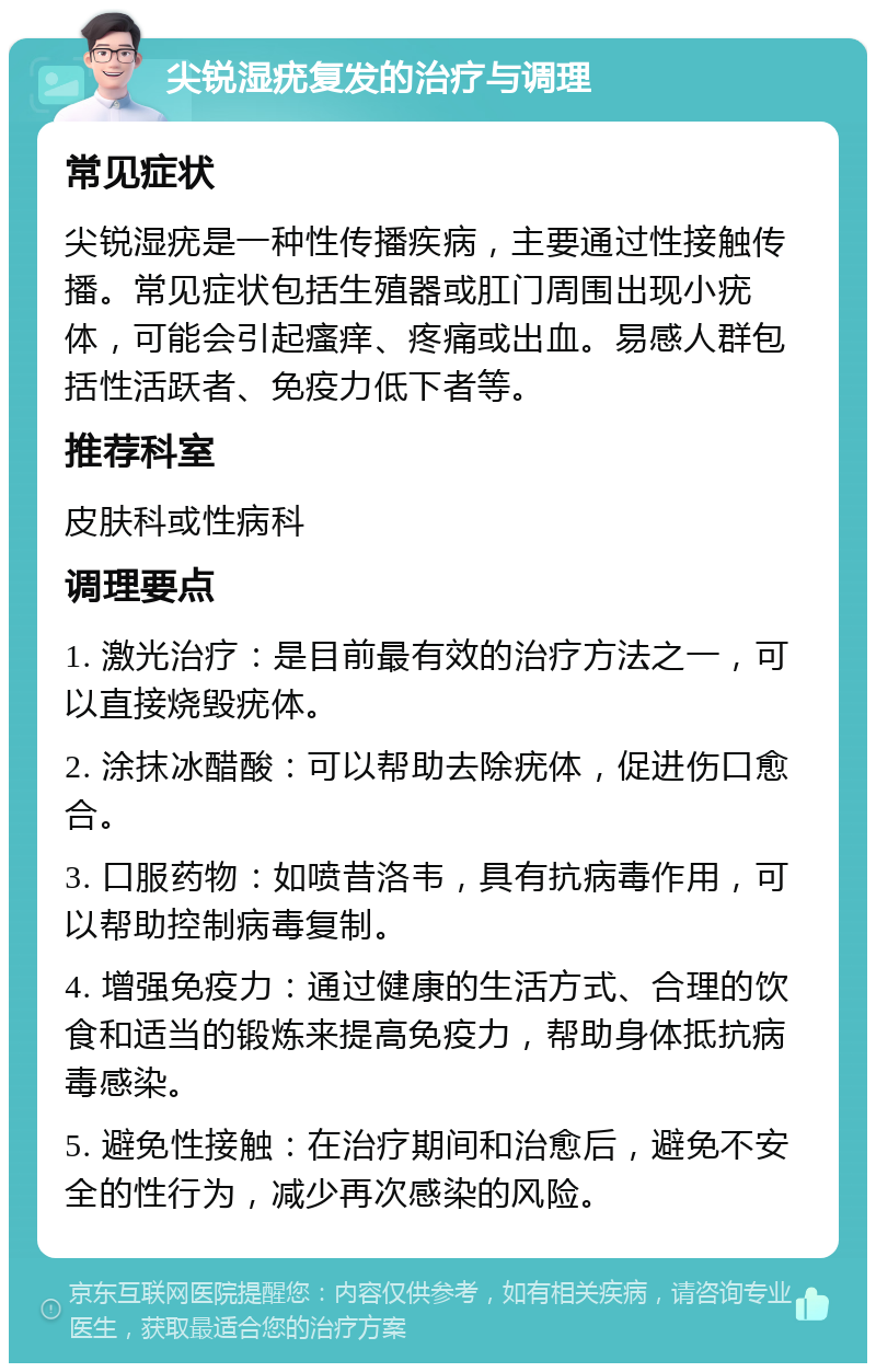 尖锐湿疣复发的治疗与调理 常见症状 尖锐湿疣是一种性传播疾病，主要通过性接触传播。常见症状包括生殖器或肛门周围出现小疣体，可能会引起瘙痒、疼痛或出血。易感人群包括性活跃者、免疫力低下者等。 推荐科室 皮肤科或性病科 调理要点 1. 激光治疗：是目前最有效的治疗方法之一，可以直接烧毁疣体。 2. 涂抹冰醋酸：可以帮助去除疣体，促进伤口愈合。 3. 口服药物：如喷昔洛韦，具有抗病毒作用，可以帮助控制病毒复制。 4. 增强免疫力：通过健康的生活方式、合理的饮食和适当的锻炼来提高免疫力，帮助身体抵抗病毒感染。 5. 避免性接触：在治疗期间和治愈后，避免不安全的性行为，减少再次感染的风险。