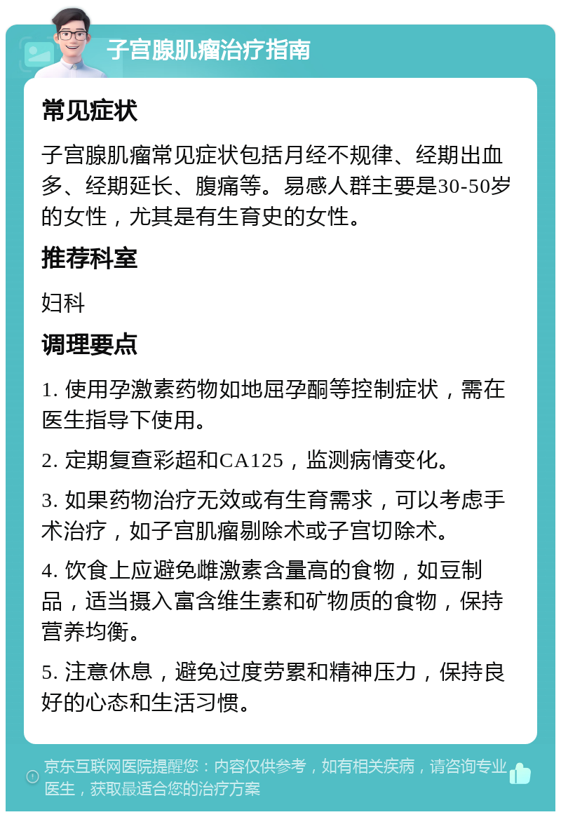 子宫腺肌瘤治疗指南 常见症状 子宫腺肌瘤常见症状包括月经不规律、经期出血多、经期延长、腹痛等。易感人群主要是30-50岁的女性，尤其是有生育史的女性。 推荐科室 妇科 调理要点 1. 使用孕激素药物如地屈孕酮等控制症状，需在医生指导下使用。 2. 定期复查彩超和CA125，监测病情变化。 3. 如果药物治疗无效或有生育需求，可以考虑手术治疗，如子宫肌瘤剔除术或子宫切除术。 4. 饮食上应避免雌激素含量高的食物，如豆制品，适当摄入富含维生素和矿物质的食物，保持营养均衡。 5. 注意休息，避免过度劳累和精神压力，保持良好的心态和生活习惯。