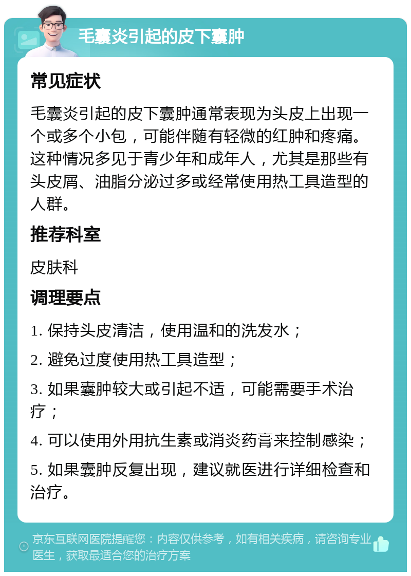 毛囊炎引起的皮下囊肿 常见症状 毛囊炎引起的皮下囊肿通常表现为头皮上出现一个或多个小包，可能伴随有轻微的红肿和疼痛。这种情况多见于青少年和成年人，尤其是那些有头皮屑、油脂分泌过多或经常使用热工具造型的人群。 推荐科室 皮肤科 调理要点 1. 保持头皮清洁，使用温和的洗发水； 2. 避免过度使用热工具造型； 3. 如果囊肿较大或引起不适，可能需要手术治疗； 4. 可以使用外用抗生素或消炎药膏来控制感染； 5. 如果囊肿反复出现，建议就医进行详细检查和治疗。