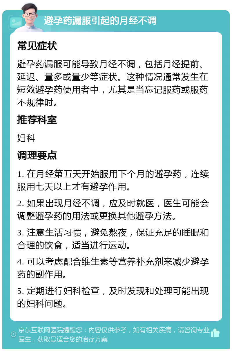 避孕药漏服引起的月经不调 常见症状 避孕药漏服可能导致月经不调，包括月经提前、延迟、量多或量少等症状。这种情况通常发生在短效避孕药使用者中，尤其是当忘记服药或服药不规律时。 推荐科室 妇科 调理要点 1. 在月经第五天开始服用下个月的避孕药，连续服用七天以上才有避孕作用。 2. 如果出现月经不调，应及时就医，医生可能会调整避孕药的用法或更换其他避孕方法。 3. 注意生活习惯，避免熬夜，保证充足的睡眠和合理的饮食，适当进行运动。 4. 可以考虑配合维生素等营养补充剂来减少避孕药的副作用。 5. 定期进行妇科检查，及时发现和处理可能出现的妇科问题。