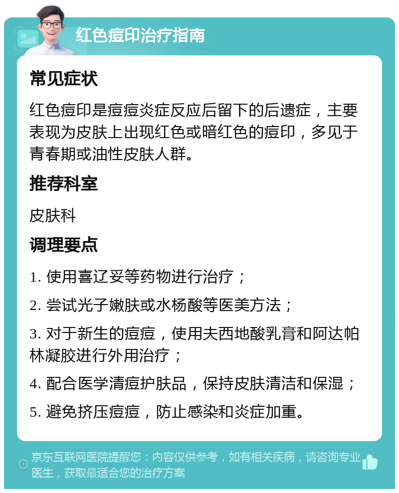 红色痘印治疗指南 常见症状 红色痘印是痘痘炎症反应后留下的后遗症，主要表现为皮肤上出现红色或暗红色的痘印，多见于青春期或油性皮肤人群。 推荐科室 皮肤科 调理要点 1. 使用喜辽妥等药物进行治疗； 2. 尝试光子嫩肤或水杨酸等医美方法； 3. 对于新生的痘痘，使用夫西地酸乳膏和阿达帕林凝胶进行外用治疗； 4. 配合医学清痘护肤品，保持皮肤清洁和保湿； 5. 避免挤压痘痘，防止感染和炎症加重。