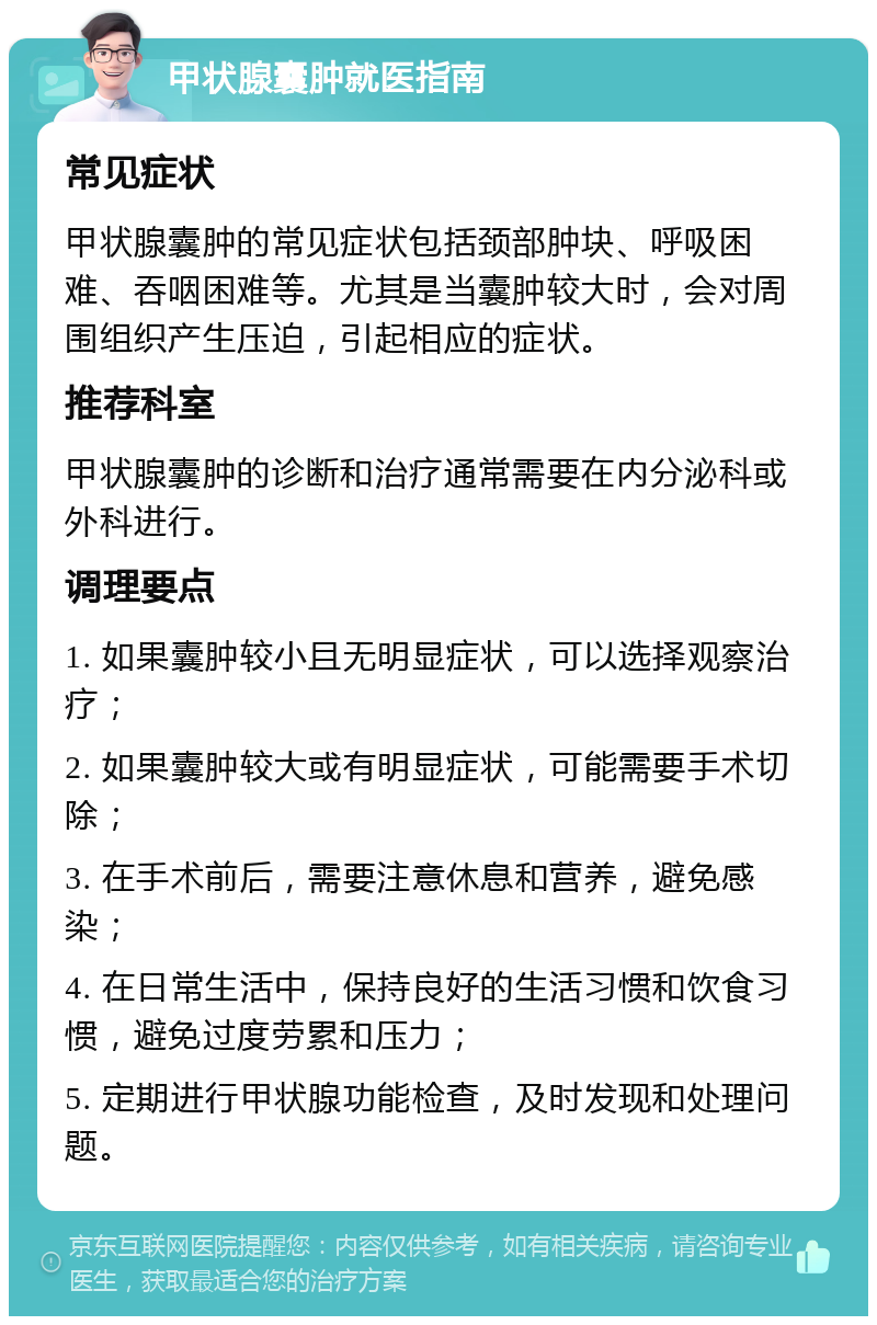 甲状腺囊肿就医指南 常见症状 甲状腺囊肿的常见症状包括颈部肿块、呼吸困难、吞咽困难等。尤其是当囊肿较大时，会对周围组织产生压迫，引起相应的症状。 推荐科室 甲状腺囊肿的诊断和治疗通常需要在内分泌科或外科进行。 调理要点 1. 如果囊肿较小且无明显症状，可以选择观察治疗； 2. 如果囊肿较大或有明显症状，可能需要手术切除； 3. 在手术前后，需要注意休息和营养，避免感染； 4. 在日常生活中，保持良好的生活习惯和饮食习惯，避免过度劳累和压力； 5. 定期进行甲状腺功能检查，及时发现和处理问题。