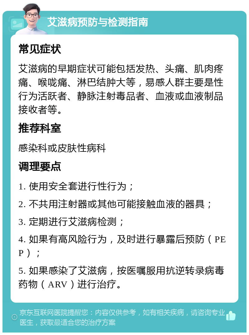 艾滋病预防与检测指南 常见症状 艾滋病的早期症状可能包括发热、头痛、肌肉疼痛、喉咙痛、淋巴结肿大等，易感人群主要是性行为活跃者、静脉注射毒品者、血液或血液制品接收者等。 推荐科室 感染科或皮肤性病科 调理要点 1. 使用安全套进行性行为； 2. 不共用注射器或其他可能接触血液的器具； 3. 定期进行艾滋病检测； 4. 如果有高风险行为，及时进行暴露后预防（PEP）； 5. 如果感染了艾滋病，按医嘱服用抗逆转录病毒药物（ARV）进行治疗。