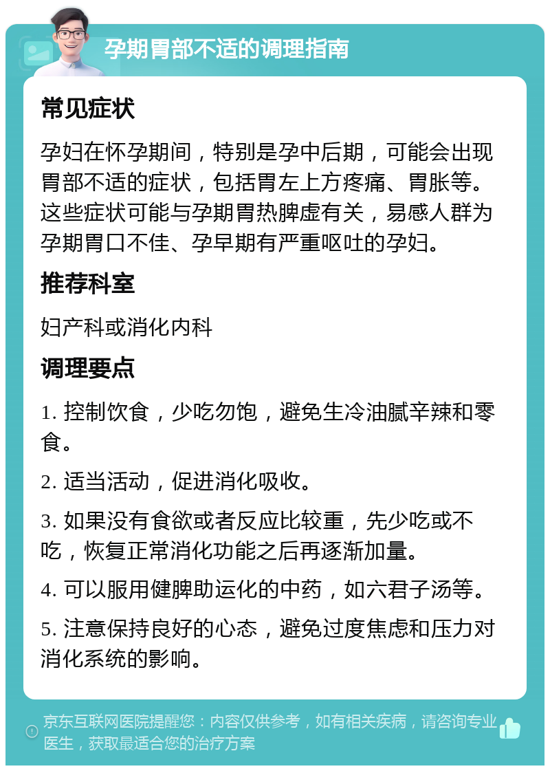 孕期胃部不适的调理指南 常见症状 孕妇在怀孕期间，特别是孕中后期，可能会出现胃部不适的症状，包括胃左上方疼痛、胃胀等。这些症状可能与孕期胃热脾虚有关，易感人群为孕期胃口不佳、孕早期有严重呕吐的孕妇。 推荐科室 妇产科或消化内科 调理要点 1. 控制饮食，少吃勿饱，避免生冷油腻辛辣和零食。 2. 适当活动，促进消化吸收。 3. 如果没有食欲或者反应比较重，先少吃或不吃，恢复正常消化功能之后再逐渐加量。 4. 可以服用健脾助运化的中药，如六君子汤等。 5. 注意保持良好的心态，避免过度焦虑和压力对消化系统的影响。