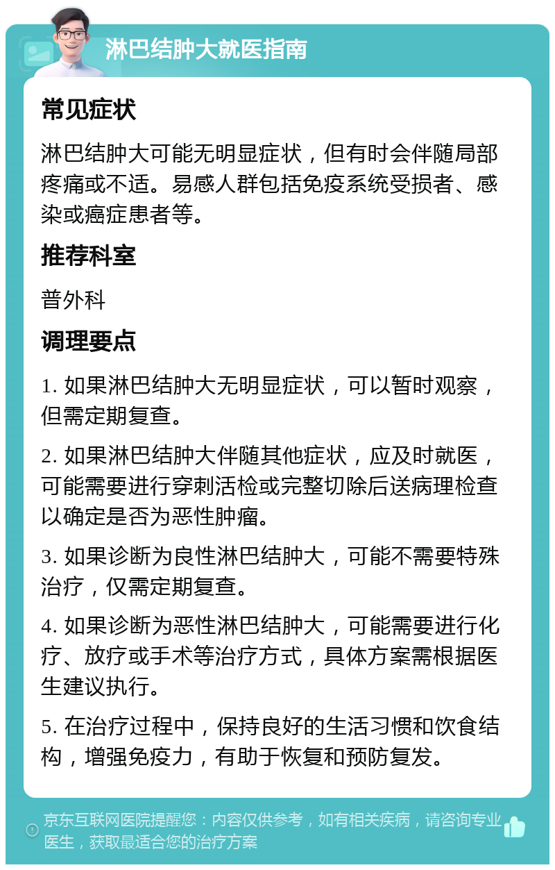 淋巴结肿大就医指南 常见症状 淋巴结肿大可能无明显症状，但有时会伴随局部疼痛或不适。易感人群包括免疫系统受损者、感染或癌症患者等。 推荐科室 普外科 调理要点 1. 如果淋巴结肿大无明显症状，可以暂时观察，但需定期复查。 2. 如果淋巴结肿大伴随其他症状，应及时就医，可能需要进行穿刺活检或完整切除后送病理检查以确定是否为恶性肿瘤。 3. 如果诊断为良性淋巴结肿大，可能不需要特殊治疗，仅需定期复查。 4. 如果诊断为恶性淋巴结肿大，可能需要进行化疗、放疗或手术等治疗方式，具体方案需根据医生建议执行。 5. 在治疗过程中，保持良好的生活习惯和饮食结构，增强免疫力，有助于恢复和预防复发。