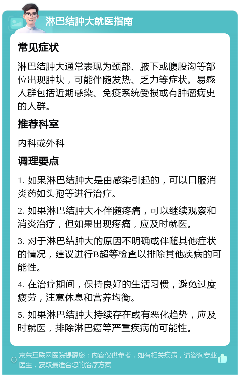 淋巴结肿大就医指南 常见症状 淋巴结肿大通常表现为颈部、腋下或腹股沟等部位出现肿块，可能伴随发热、乏力等症状。易感人群包括近期感染、免疫系统受损或有肿瘤病史的人群。 推荐科室 内科或外科 调理要点 1. 如果淋巴结肿大是由感染引起的，可以口服消炎药如头孢等进行治疗。 2. 如果淋巴结肿大不伴随疼痛，可以继续观察和消炎治疗，但如果出现疼痛，应及时就医。 3. 对于淋巴结肿大的原因不明确或伴随其他症状的情况，建议进行B超等检查以排除其他疾病的可能性。 4. 在治疗期间，保持良好的生活习惯，避免过度疲劳，注意休息和营养均衡。 5. 如果淋巴结肿大持续存在或有恶化趋势，应及时就医，排除淋巴癌等严重疾病的可能性。