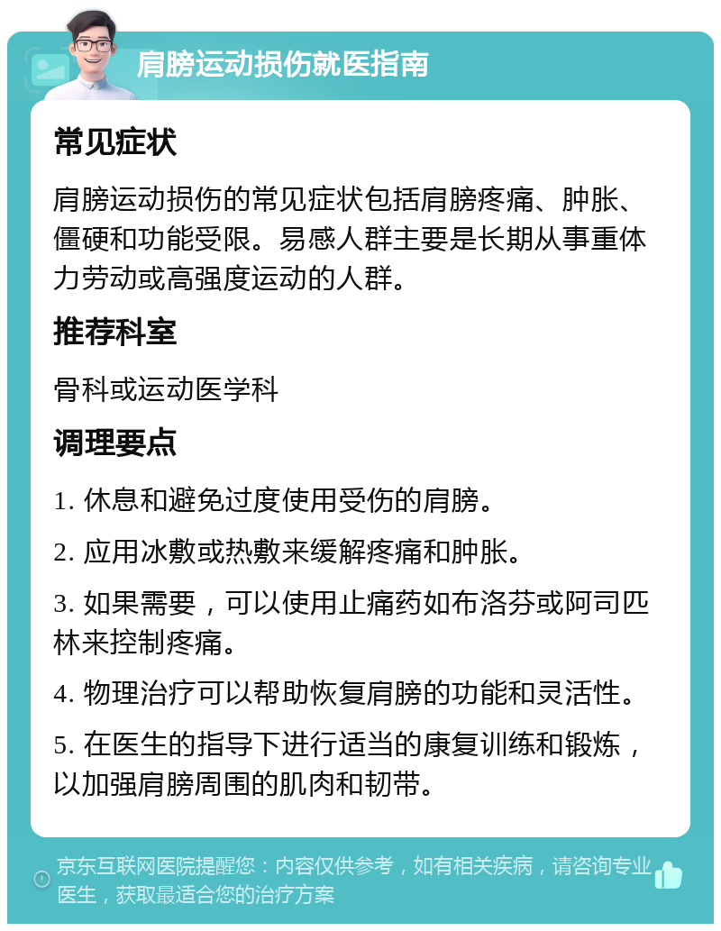 肩膀运动损伤就医指南 常见症状 肩膀运动损伤的常见症状包括肩膀疼痛、肿胀、僵硬和功能受限。易感人群主要是长期从事重体力劳动或高强度运动的人群。 推荐科室 骨科或运动医学科 调理要点 1. 休息和避免过度使用受伤的肩膀。 2. 应用冰敷或热敷来缓解疼痛和肿胀。 3. 如果需要，可以使用止痛药如布洛芬或阿司匹林来控制疼痛。 4. 物理治疗可以帮助恢复肩膀的功能和灵活性。 5. 在医生的指导下进行适当的康复训练和锻炼，以加强肩膀周围的肌肉和韧带。