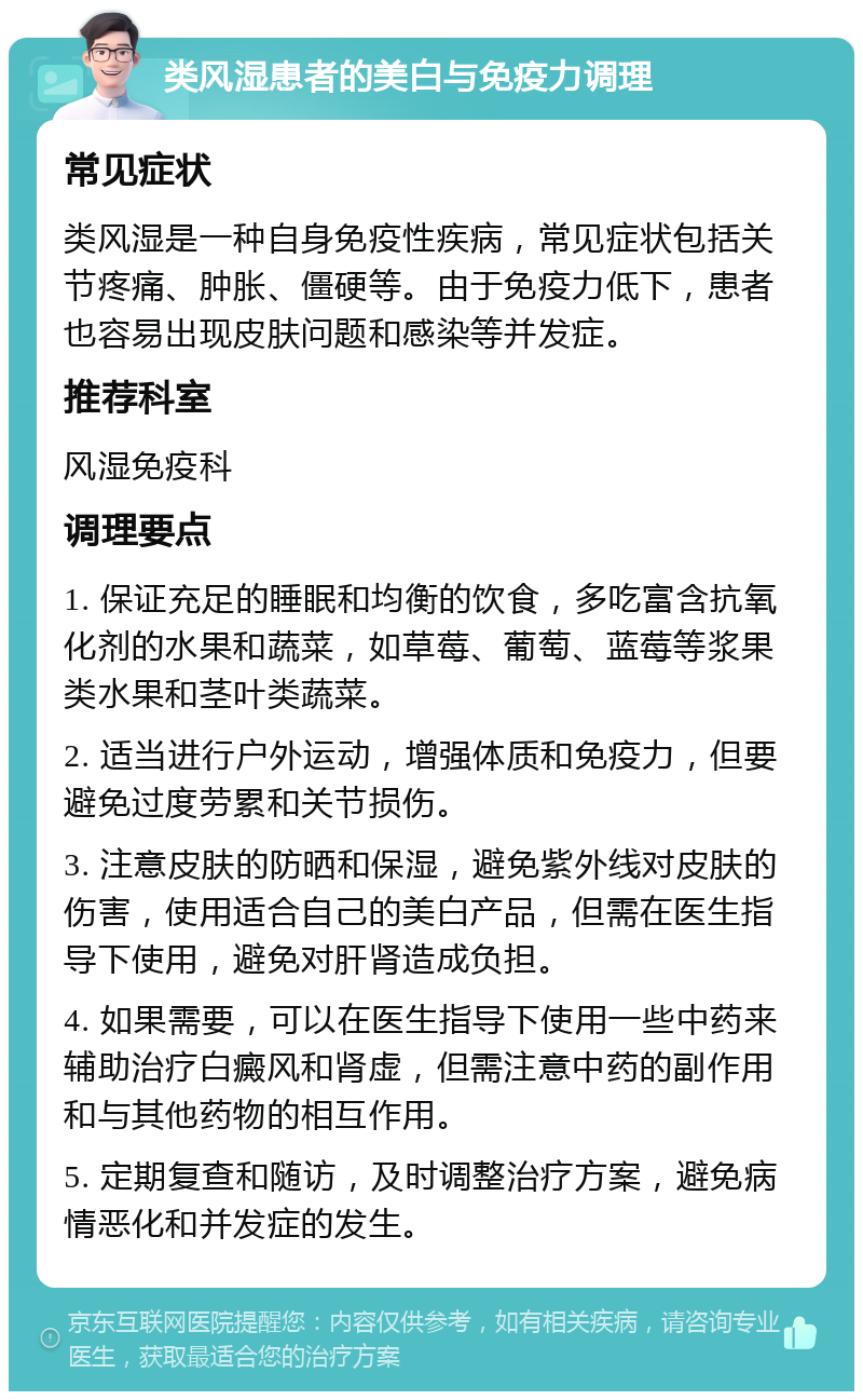 类风湿患者的美白与免疫力调理 常见症状 类风湿是一种自身免疫性疾病，常见症状包括关节疼痛、肿胀、僵硬等。由于免疫力低下，患者也容易出现皮肤问题和感染等并发症。 推荐科室 风湿免疫科 调理要点 1. 保证充足的睡眠和均衡的饮食，多吃富含抗氧化剂的水果和蔬菜，如草莓、葡萄、蓝莓等浆果类水果和茎叶类蔬菜。 2. 适当进行户外运动，增强体质和免疫力，但要避免过度劳累和关节损伤。 3. 注意皮肤的防晒和保湿，避免紫外线对皮肤的伤害，使用适合自己的美白产品，但需在医生指导下使用，避免对肝肾造成负担。 4. 如果需要，可以在医生指导下使用一些中药来辅助治疗白癜风和肾虚，但需注意中药的副作用和与其他药物的相互作用。 5. 定期复查和随访，及时调整治疗方案，避免病情恶化和并发症的发生。