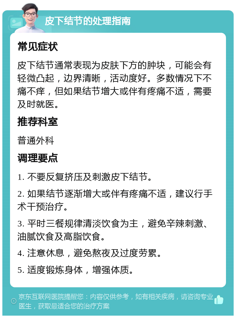 皮下结节的处理指南 常见症状 皮下结节通常表现为皮肤下方的肿块，可能会有轻微凸起，边界清晰，活动度好。多数情况下不痛不痒，但如果结节增大或伴有疼痛不适，需要及时就医。 推荐科室 普通外科 调理要点 1. 不要反复挤压及刺激皮下结节。 2. 如果结节逐渐增大或伴有疼痛不适，建议行手术干预治疗。 3. 平时三餐规律清淡饮食为主，避免辛辣刺激、油腻饮食及高脂饮食。 4. 注意休息，避免熬夜及过度劳累。 5. 适度锻炼身体，增强体质。