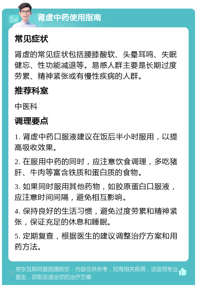 肾虚中药使用指南 常见症状 肾虚的常见症状包括腰膝酸软、头晕耳鸣、失眠健忘、性功能减退等。易感人群主要是长期过度劳累、精神紧张或有慢性疾病的人群。 推荐科室 中医科 调理要点 1. 肾虚中药口服液建议在饭后半小时服用，以提高吸收效果。 2. 在服用中药的同时，应注意饮食调理，多吃猪肝、牛肉等富含铁质和蛋白质的食物。 3. 如果同时服用其他药物，如胶原蛋白口服液，应注意时间间隔，避免相互影响。 4. 保持良好的生活习惯，避免过度劳累和精神紧张，保证充足的休息和睡眠。 5. 定期复查，根据医生的建议调整治疗方案和用药方法。