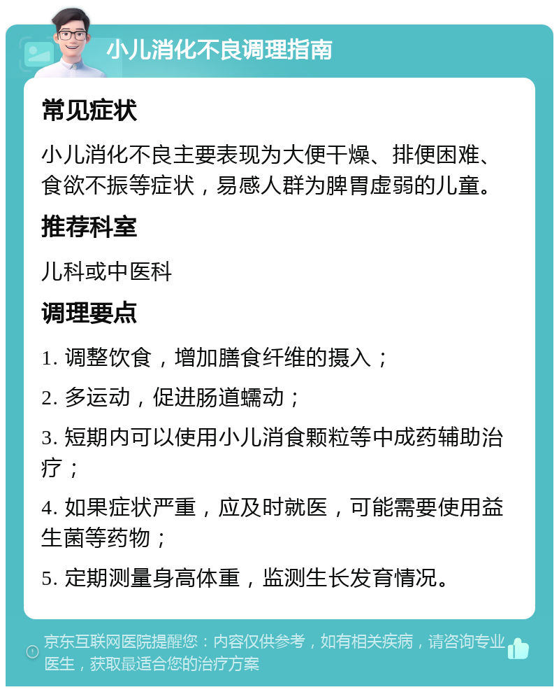 小儿消化不良调理指南 常见症状 小儿消化不良主要表现为大便干燥、排便困难、食欲不振等症状，易感人群为脾胃虚弱的儿童。 推荐科室 儿科或中医科 调理要点 1. 调整饮食，增加膳食纤维的摄入； 2. 多运动，促进肠道蠕动； 3. 短期内可以使用小儿消食颗粒等中成药辅助治疗； 4. 如果症状严重，应及时就医，可能需要使用益生菌等药物； 5. 定期测量身高体重，监测生长发育情况。