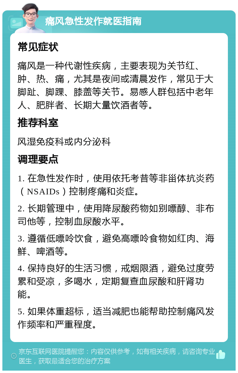 痛风急性发作就医指南 常见症状 痛风是一种代谢性疾病，主要表现为关节红、肿、热、痛，尤其是夜间或清晨发作，常见于大脚趾、脚踝、膝盖等关节。易感人群包括中老年人、肥胖者、长期大量饮酒者等。 推荐科室 风湿免疫科或内分泌科 调理要点 1. 在急性发作时，使用依托考昔等非甾体抗炎药（NSAIDs）控制疼痛和炎症。 2. 长期管理中，使用降尿酸药物如别嘌醇、非布司他等，控制血尿酸水平。 3. 遵循低嘌呤饮食，避免高嘌呤食物如红肉、海鲜、啤酒等。 4. 保持良好的生活习惯，戒烟限酒，避免过度劳累和受凉，多喝水，定期复查血尿酸和肝肾功能。 5. 如果体重超标，适当减肥也能帮助控制痛风发作频率和严重程度。