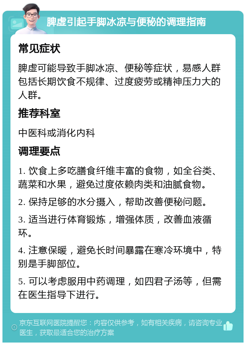 脾虚引起手脚冰凉与便秘的调理指南 常见症状 脾虚可能导致手脚冰凉、便秘等症状，易感人群包括长期饮食不规律、过度疲劳或精神压力大的人群。 推荐科室 中医科或消化内科 调理要点 1. 饮食上多吃膳食纤维丰富的食物，如全谷类、蔬菜和水果，避免过度依赖肉类和油腻食物。 2. 保持足够的水分摄入，帮助改善便秘问题。 3. 适当进行体育锻炼，增强体质，改善血液循环。 4. 注意保暖，避免长时间暴露在寒冷环境中，特别是手脚部位。 5. 可以考虑服用中药调理，如四君子汤等，但需在医生指导下进行。