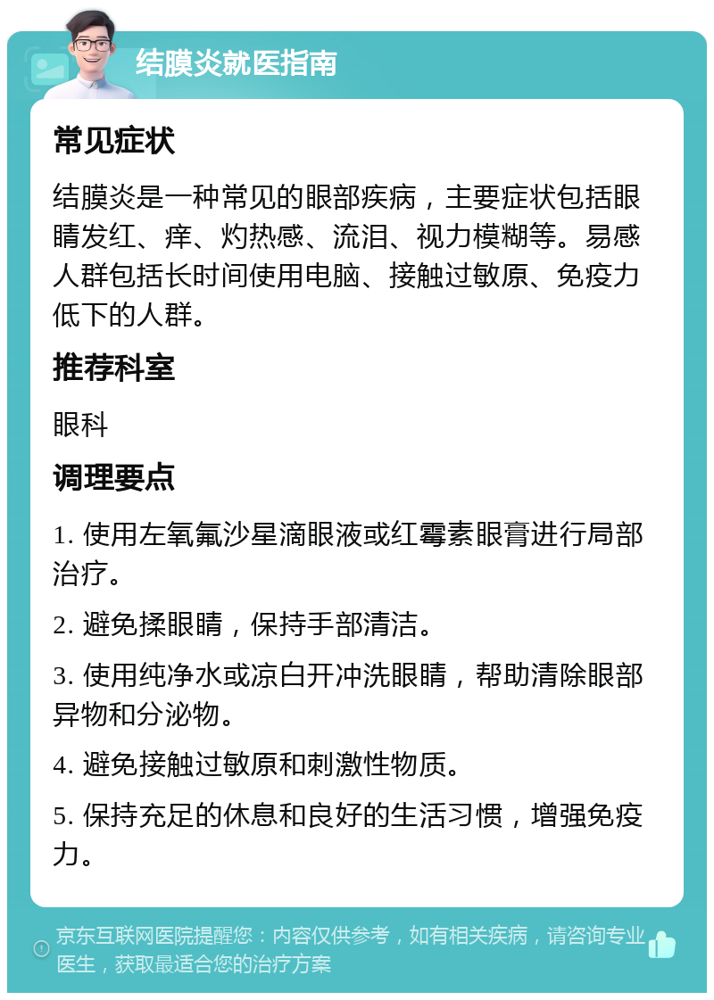 结膜炎就医指南 常见症状 结膜炎是一种常见的眼部疾病，主要症状包括眼睛发红、痒、灼热感、流泪、视力模糊等。易感人群包括长时间使用电脑、接触过敏原、免疫力低下的人群。 推荐科室 眼科 调理要点 1. 使用左氧氟沙星滴眼液或红霉素眼膏进行局部治疗。 2. 避免揉眼睛，保持手部清洁。 3. 使用纯净水或凉白开冲洗眼睛，帮助清除眼部异物和分泌物。 4. 避免接触过敏原和刺激性物质。 5. 保持充足的休息和良好的生活习惯，增强免疫力。