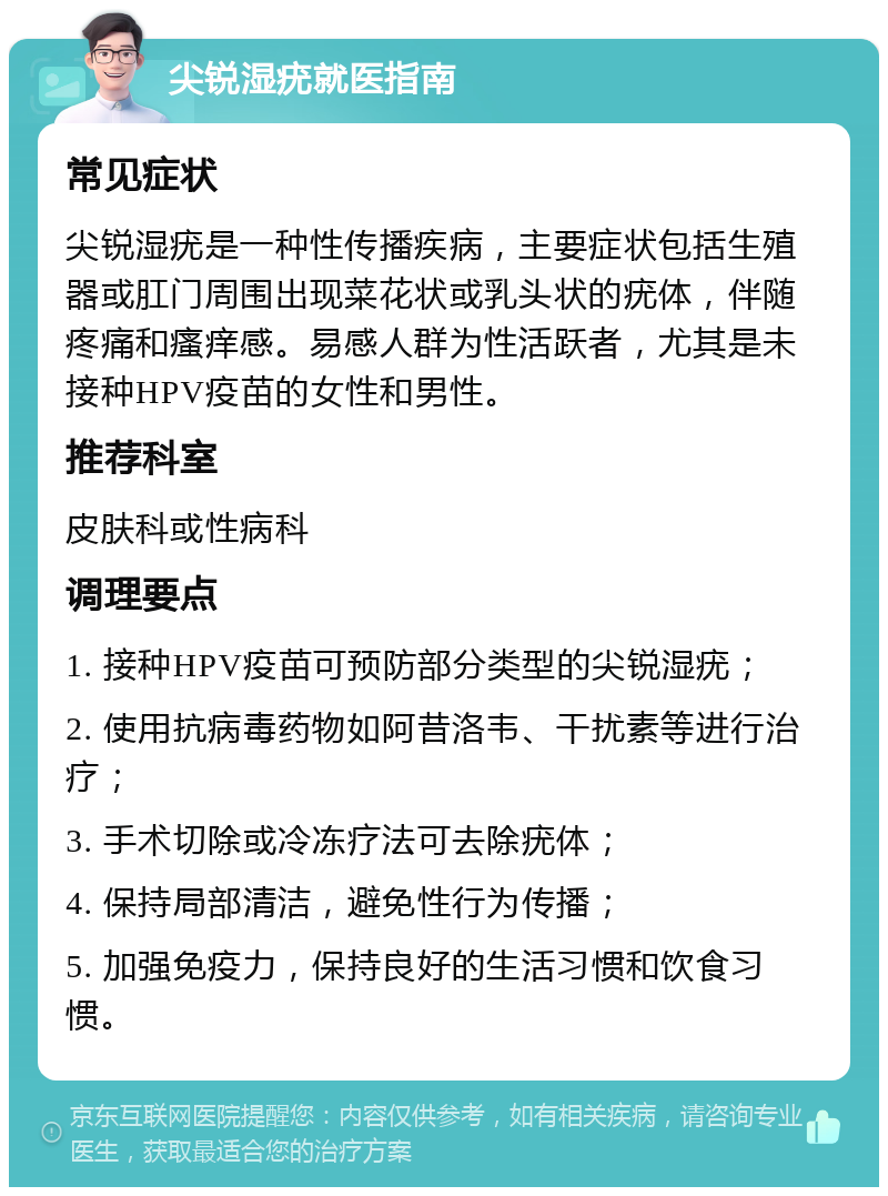 尖锐湿疣就医指南 常见症状 尖锐湿疣是一种性传播疾病，主要症状包括生殖器或肛门周围出现菜花状或乳头状的疣体，伴随疼痛和瘙痒感。易感人群为性活跃者，尤其是未接种HPV疫苗的女性和男性。 推荐科室 皮肤科或性病科 调理要点 1. 接种HPV疫苗可预防部分类型的尖锐湿疣； 2. 使用抗病毒药物如阿昔洛韦、干扰素等进行治疗； 3. 手术切除或冷冻疗法可去除疣体； 4. 保持局部清洁，避免性行为传播； 5. 加强免疫力，保持良好的生活习惯和饮食习惯。