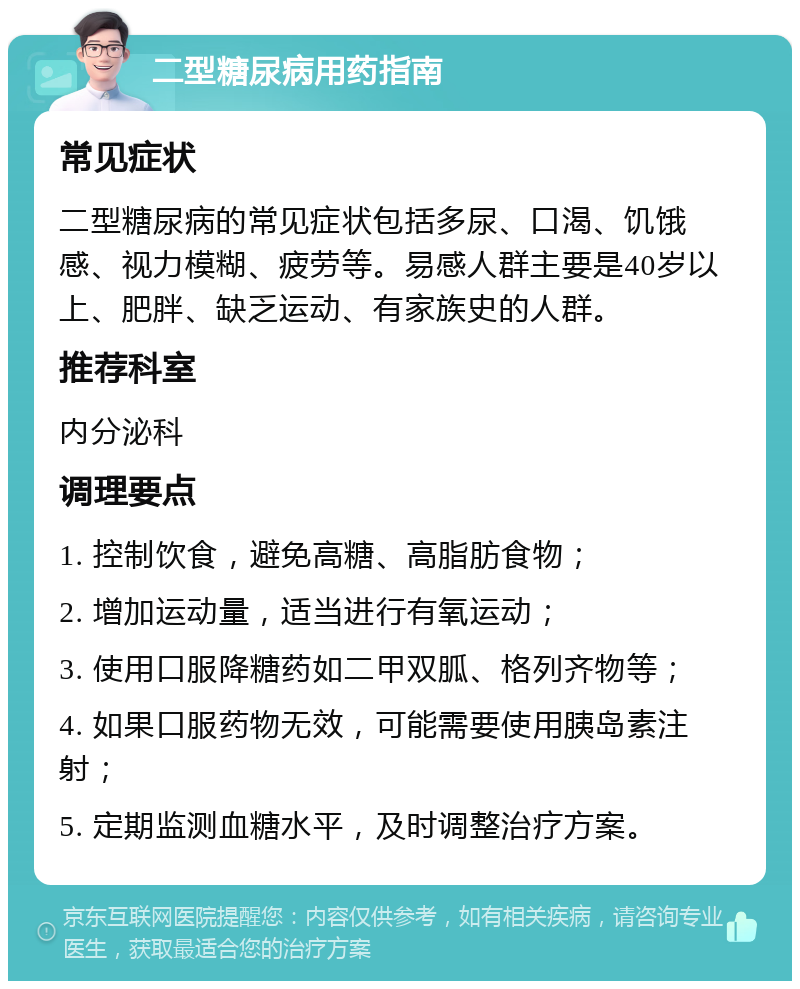 二型糖尿病用药指南 常见症状 二型糖尿病的常见症状包括多尿、口渴、饥饿感、视力模糊、疲劳等。易感人群主要是40岁以上、肥胖、缺乏运动、有家族史的人群。 推荐科室 内分泌科 调理要点 1. 控制饮食，避免高糖、高脂肪食物； 2. 增加运动量，适当进行有氧运动； 3. 使用口服降糖药如二甲双胍、格列齐物等； 4. 如果口服药物无效，可能需要使用胰岛素注射； 5. 定期监测血糖水平，及时调整治疗方案。