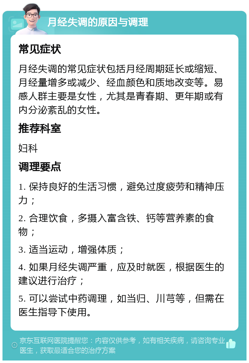 月经失调的原因与调理 常见症状 月经失调的常见症状包括月经周期延长或缩短、月经量增多或减少、经血颜色和质地改变等。易感人群主要是女性，尤其是青春期、更年期或有内分泌紊乱的女性。 推荐科室 妇科 调理要点 1. 保持良好的生活习惯，避免过度疲劳和精神压力； 2. 合理饮食，多摄入富含铁、钙等营养素的食物； 3. 适当运动，增强体质； 4. 如果月经失调严重，应及时就医，根据医生的建议进行治疗； 5. 可以尝试中药调理，如当归、川芎等，但需在医生指导下使用。