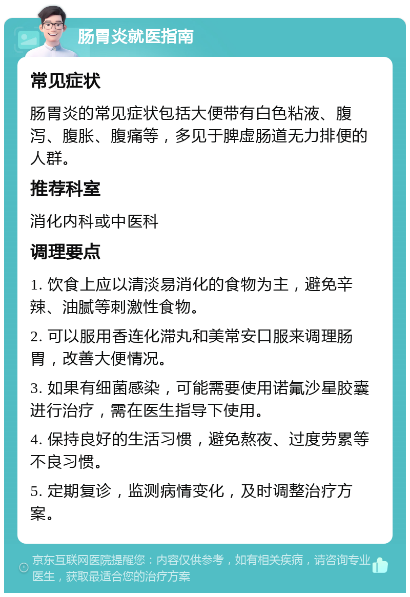 肠胃炎就医指南 常见症状 肠胃炎的常见症状包括大便带有白色粘液、腹泻、腹胀、腹痛等，多见于脾虚肠道无力排便的人群。 推荐科室 消化内科或中医科 调理要点 1. 饮食上应以清淡易消化的食物为主，避免辛辣、油腻等刺激性食物。 2. 可以服用香连化滞丸和美常安口服来调理肠胃，改善大便情况。 3. 如果有细菌感染，可能需要使用诺氟沙星胶囊进行治疗，需在医生指导下使用。 4. 保持良好的生活习惯，避免熬夜、过度劳累等不良习惯。 5. 定期复诊，监测病情变化，及时调整治疗方案。