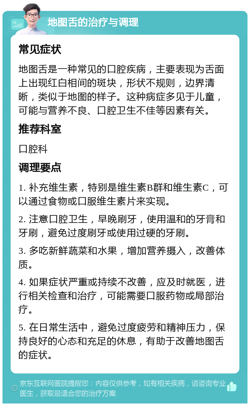 地图舌的治疗与调理 常见症状 地图舌是一种常见的口腔疾病，主要表现为舌面上出现红白相间的斑块，形状不规则，边界清晰，类似于地图的样子。这种病症多见于儿童，可能与营养不良、口腔卫生不佳等因素有关。 推荐科室 口腔科 调理要点 1. 补充维生素，特别是维生素B群和维生素C，可以通过食物或口服维生素片来实现。 2. 注意口腔卫生，早晚刷牙，使用温和的牙膏和牙刷，避免过度刷牙或使用过硬的牙刷。 3. 多吃新鲜蔬菜和水果，增加营养摄入，改善体质。 4. 如果症状严重或持续不改善，应及时就医，进行相关检查和治疗，可能需要口服药物或局部治疗。 5. 在日常生活中，避免过度疲劳和精神压力，保持良好的心态和充足的休息，有助于改善地图舌的症状。