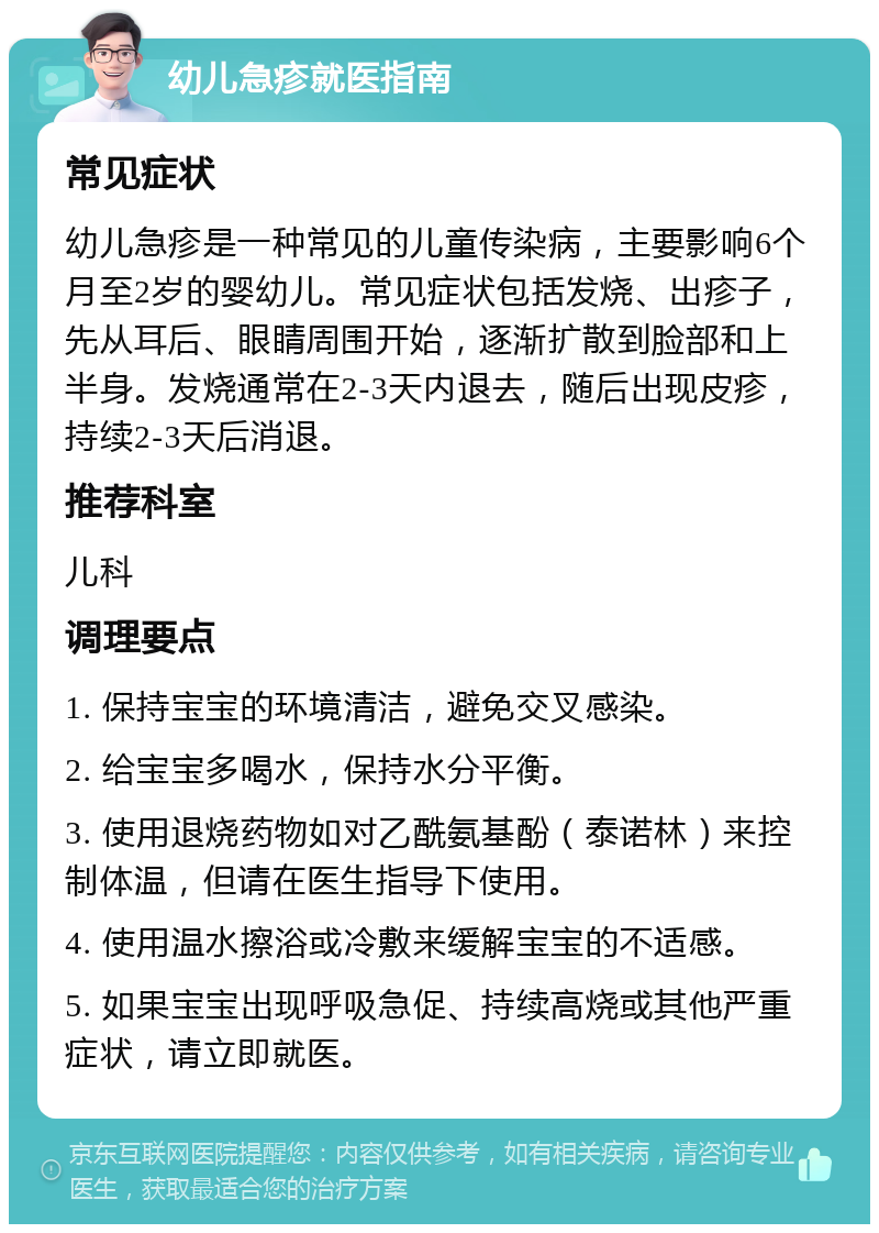 幼儿急疹就医指南 常见症状 幼儿急疹是一种常见的儿童传染病，主要影响6个月至2岁的婴幼儿。常见症状包括发烧、出疹子，先从耳后、眼睛周围开始，逐渐扩散到脸部和上半身。发烧通常在2-3天内退去，随后出现皮疹，持续2-3天后消退。 推荐科室 儿科 调理要点 1. 保持宝宝的环境清洁，避免交叉感染。 2. 给宝宝多喝水，保持水分平衡。 3. 使用退烧药物如对乙酰氨基酚（泰诺林）来控制体温，但请在医生指导下使用。 4. 使用温水擦浴或冷敷来缓解宝宝的不适感。 5. 如果宝宝出现呼吸急促、持续高烧或其他严重症状，请立即就医。