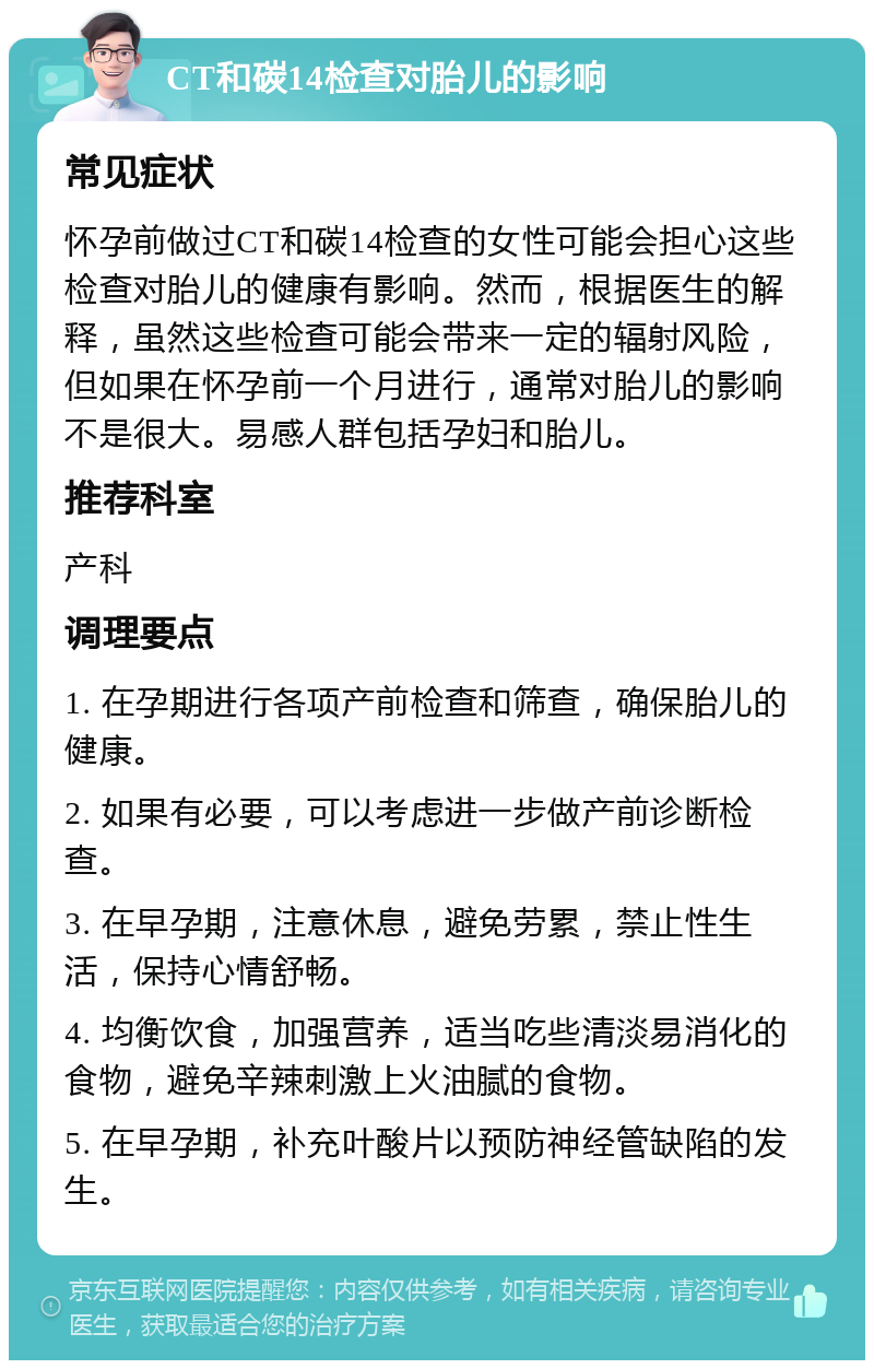 CT和碳14检查对胎儿的影响 常见症状 怀孕前做过CT和碳14检查的女性可能会担心这些检查对胎儿的健康有影响。然而，根据医生的解释，虽然这些检查可能会带来一定的辐射风险，但如果在怀孕前一个月进行，通常对胎儿的影响不是很大。易感人群包括孕妇和胎儿。 推荐科室 产科 调理要点 1. 在孕期进行各项产前检查和筛查，确保胎儿的健康。 2. 如果有必要，可以考虑进一步做产前诊断检查。 3. 在早孕期，注意休息，避免劳累，禁止性生活，保持心情舒畅。 4. 均衡饮食，加强营养，适当吃些清淡易消化的食物，避免辛辣刺激上火油腻的食物。 5. 在早孕期，补充叶酸片以预防神经管缺陷的发生。