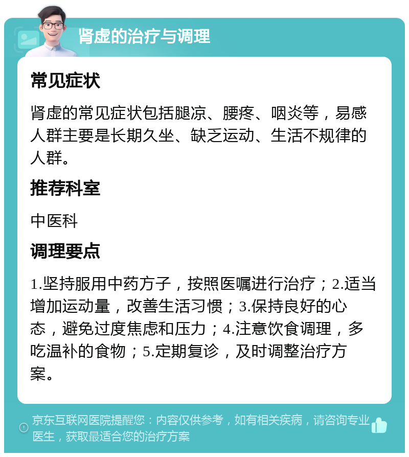 肾虚的治疗与调理 常见症状 肾虚的常见症状包括腿凉、腰疼、咽炎等，易感人群主要是长期久坐、缺乏运动、生活不规律的人群。 推荐科室 中医科 调理要点 1.坚持服用中药方子，按照医嘱进行治疗；2.适当增加运动量，改善生活习惯；3.保持良好的心态，避免过度焦虑和压力；4.注意饮食调理，多吃温补的食物；5.定期复诊，及时调整治疗方案。