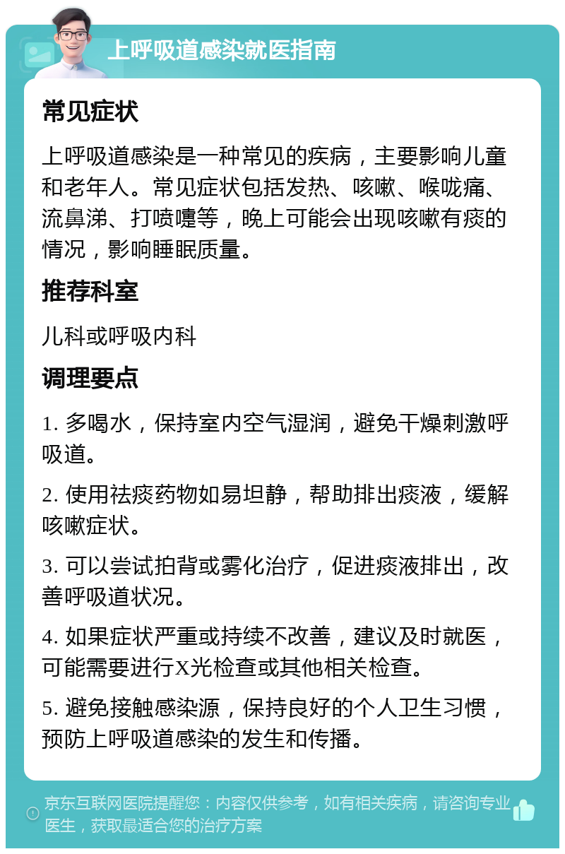 上呼吸道感染就医指南 常见症状 上呼吸道感染是一种常见的疾病，主要影响儿童和老年人。常见症状包括发热、咳嗽、喉咙痛、流鼻涕、打喷嚏等，晚上可能会出现咳嗽有痰的情况，影响睡眠质量。 推荐科室 儿科或呼吸内科 调理要点 1. 多喝水，保持室内空气湿润，避免干燥刺激呼吸道。 2. 使用祛痰药物如易坦静，帮助排出痰液，缓解咳嗽症状。 3. 可以尝试拍背或雾化治疗，促进痰液排出，改善呼吸道状况。 4. 如果症状严重或持续不改善，建议及时就医，可能需要进行X光检查或其他相关检查。 5. 避免接触感染源，保持良好的个人卫生习惯，预防上呼吸道感染的发生和传播。