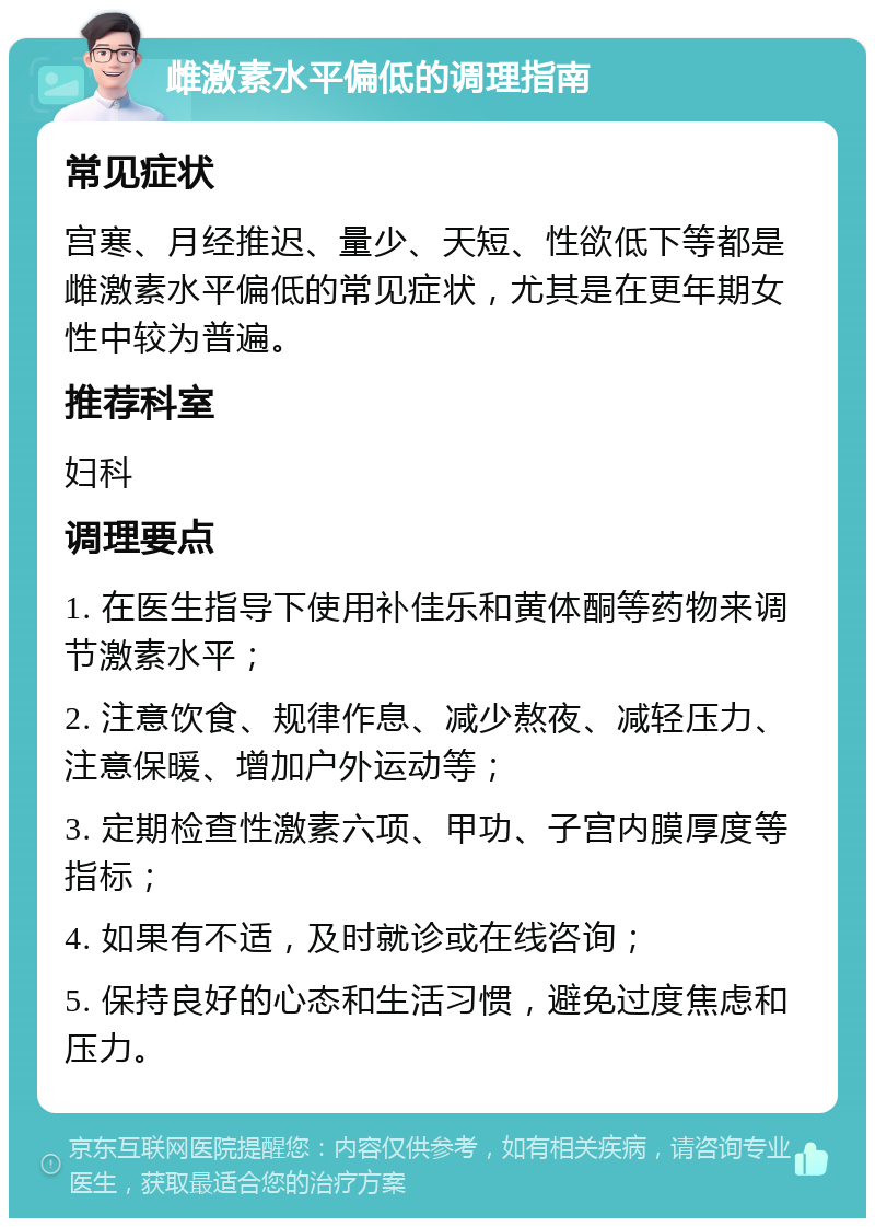 雌激素水平偏低的调理指南 常见症状 宫寒、月经推迟、量少、天短、性欲低下等都是雌激素水平偏低的常见症状，尤其是在更年期女性中较为普遍。 推荐科室 妇科 调理要点 1. 在医生指导下使用补佳乐和黄体酮等药物来调节激素水平； 2. 注意饮食、规律作息、减少熬夜、减轻压力、注意保暖、增加户外运动等； 3. 定期检查性激素六项、甲功、子宫内膜厚度等指标； 4. 如果有不适，及时就诊或在线咨询； 5. 保持良好的心态和生活习惯，避免过度焦虑和压力。