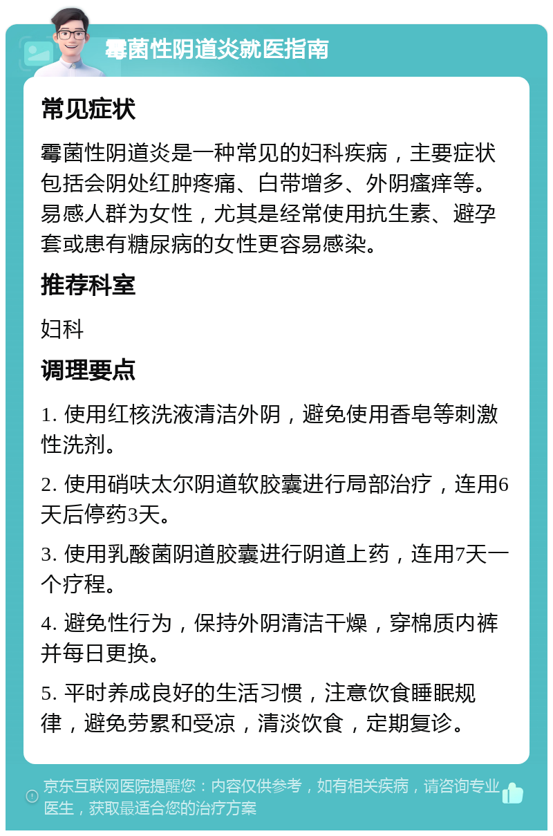 霉菌性阴道炎就医指南 常见症状 霉菌性阴道炎是一种常见的妇科疾病，主要症状包括会阴处红肿疼痛、白带增多、外阴瘙痒等。易感人群为女性，尤其是经常使用抗生素、避孕套或患有糖尿病的女性更容易感染。 推荐科室 妇科 调理要点 1. 使用红核洗液清洁外阴，避免使用香皂等刺激性洗剂。 2. 使用硝呋太尔阴道软胶囊进行局部治疗，连用6天后停药3天。 3. 使用乳酸菌阴道胶囊进行阴道上药，连用7天一个疗程。 4. 避免性行为，保持外阴清洁干燥，穿棉质内裤并每日更换。 5. 平时养成良好的生活习惯，注意饮食睡眠规律，避免劳累和受凉，清淡饮食，定期复诊。