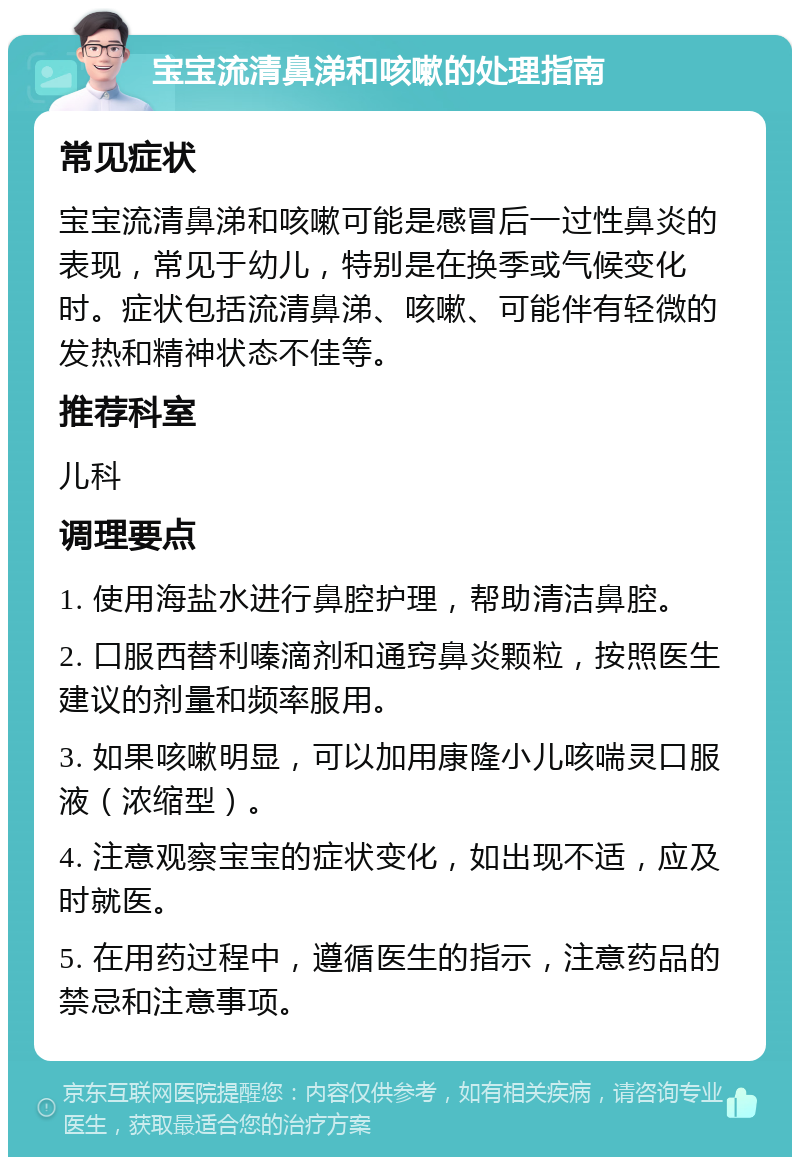 宝宝流清鼻涕和咳嗽的处理指南 常见症状 宝宝流清鼻涕和咳嗽可能是感冒后一过性鼻炎的表现，常见于幼儿，特别是在换季或气候变化时。症状包括流清鼻涕、咳嗽、可能伴有轻微的发热和精神状态不佳等。 推荐科室 儿科 调理要点 1. 使用海盐水进行鼻腔护理，帮助清洁鼻腔。 2. 口服西替利嗪滴剂和通窍鼻炎颗粒，按照医生建议的剂量和频率服用。 3. 如果咳嗽明显，可以加用康隆小儿咳喘灵口服液（浓缩型）。 4. 注意观察宝宝的症状变化，如出现不适，应及时就医。 5. 在用药过程中，遵循医生的指示，注意药品的禁忌和注意事项。